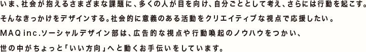 いま、社会が抱えるさまざまな課題に、多くの人が目を向け、自分ごととして考え、さらには行動を起こす。そんなきっかけをデザインする。社会的に意義のある活動をクリエイティブな視点で応援したい。MAQinc.ソーシャルデザイン部は、広告的な視点や行動喚起のノウハウをつかい、世の中がちょっと「いい方向」へと動くお手伝いをしています。